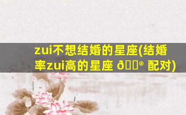 zui
不想结婚的星座(结婚率zui
高的星座 💮 配对)